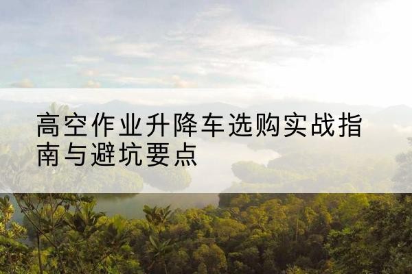 二连浩特升降车怎么选-高空作业升降车选购实战指南与避坑要点