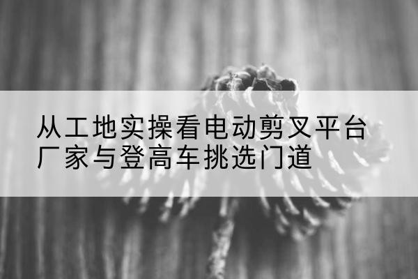 二连浩特电动剪叉升降平台厂家-从工地实操看电动剪叉平台厂家与登高车挑选门道