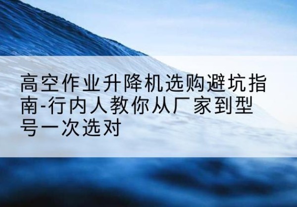 二连浩特升降平台厂家-高空作业升降机选购避坑指南-行内人教你从厂家到型号一次选对