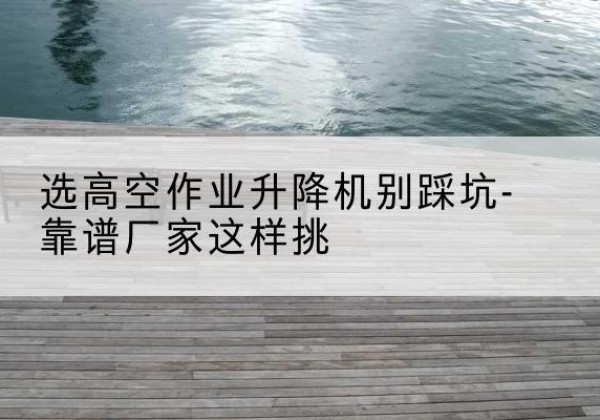 二连浩特剪叉式升降机厂家-选高空作业升降机别踩坑-靠谱厂家这样挑