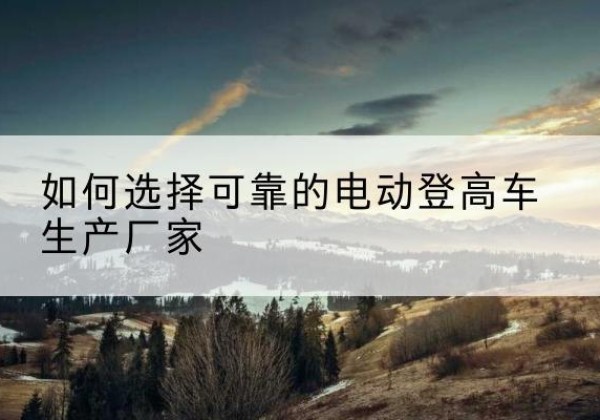 二连浩特电动登高车厂家-如何选择可靠的电动登高车生产厂家