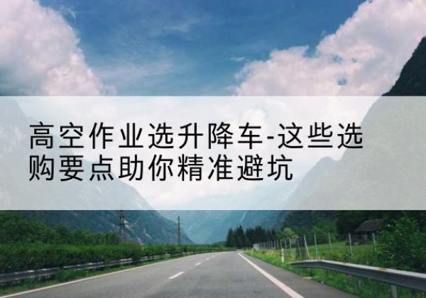 二连浩特升降车厂家-高空作业选升降车-这些选购要点助你*避坑