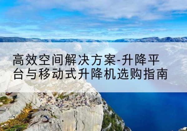 二连浩特升降平台厂家-*空间解决方案-升降平台与移动式升降机选购指南