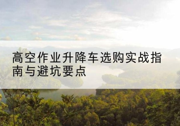 二连浩特升降车怎么选-高空作业升降车选购实战指南与避坑要点