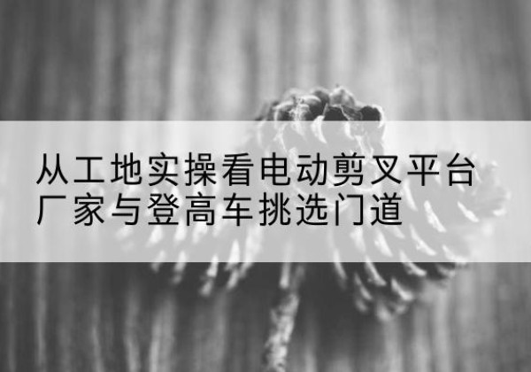 二连浩特电动剪叉升降平台厂家-从工地实操看电动剪叉平台厂家与登高车挑选门道